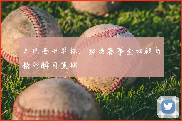 年巴西世界杯:经典赛事全回顾与精彩瞬间集锦