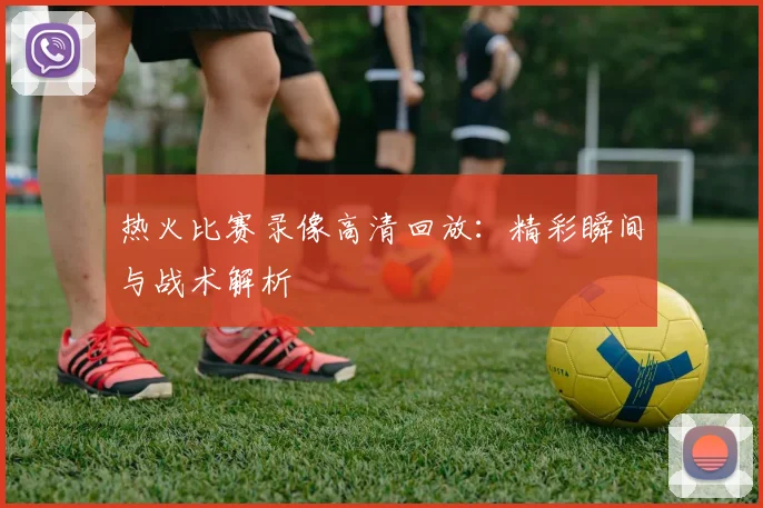 热火比赛录像高清回放：精彩瞬间与战术解析
