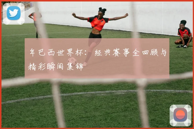 年巴西世界杯:经典赛事全回顾与精彩瞬间集锦
