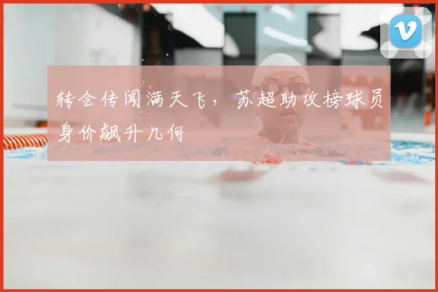 转会传闻满天飞,苏超助攻榜球员身价飙升几何